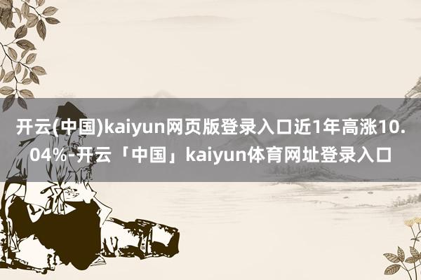 开云(中国)kaiyun网页版登录入口近1年高涨10.04%-开云「中国」kaiyun体育网址登录入口