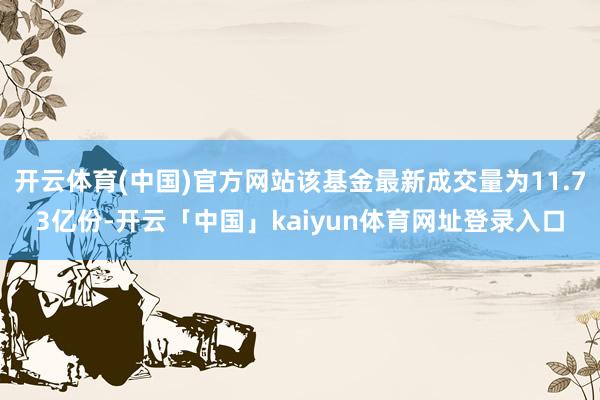 开云体育(中国)官方网站该基金最新成交量为11.73亿份-开云「中国」kaiyun体育网址登录入口