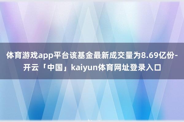 体育游戏app平台该基金最新成交量为8.69亿份-开云「中国」kaiyun体育网址登录入口