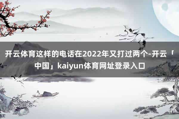 开云体育这样的电话在2022年又打过两个-开云「中国」kaiyun体育网址登录入口