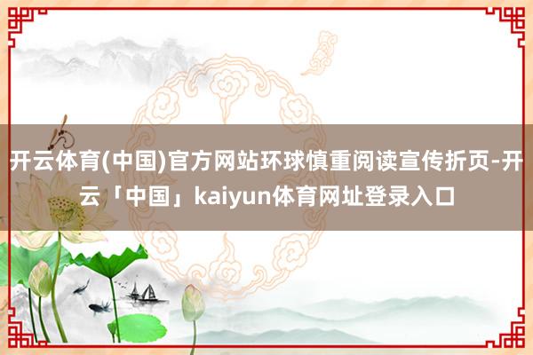 开云体育(中国)官方网站环球慎重阅读宣传折页-开云「中国」kaiyun体育网址登录入口