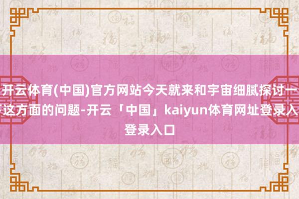 开云体育(中国)官方网站今天就来和宇宙细腻探讨一下这方面的问题-开云「中国」kaiyun体育网址登录入口