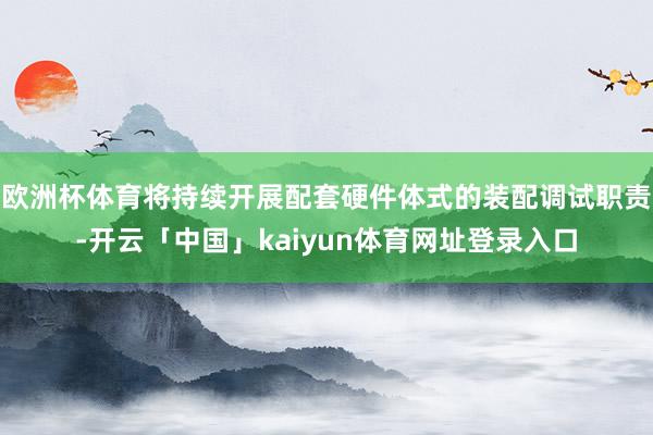 欧洲杯体育将持续开展配套硬件体式的装配调试职责-开云「中国」kaiyun体育网址登录入口