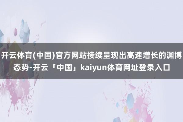 开云体育(中国)官方网站接续呈现出高速增长的渊博态势-开云「中国」kaiyun体育网址登录入口