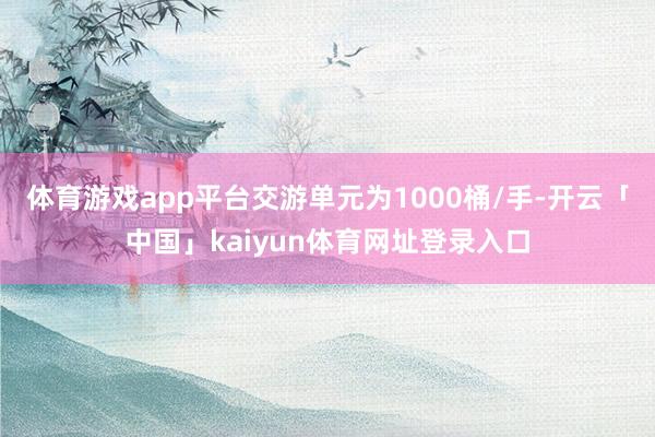 体育游戏app平台交游单元为1000桶/手-开云「中国」kaiyun体育网址登录入口