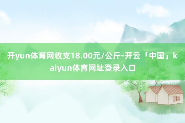 开yun体育网收支18.00元/公斤-开云「中国」kaiyun体育网址登录入口