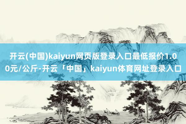开云(中国)kaiyun网页版登录入口最低报价1.00元/公斤-开云「中国」kaiyun体育网址登录入口