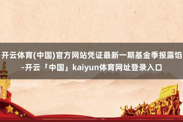 开云体育(中国)官方网站凭证最新一期基金季报露馅-开云「中国」kaiyun体育网址登录入口