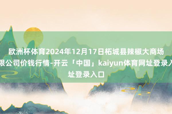 欧洲杯体育2024年12月17日柘城县辣椒大商场有限公司价钱行情-开云「中国」kaiyun体育网址登录入口