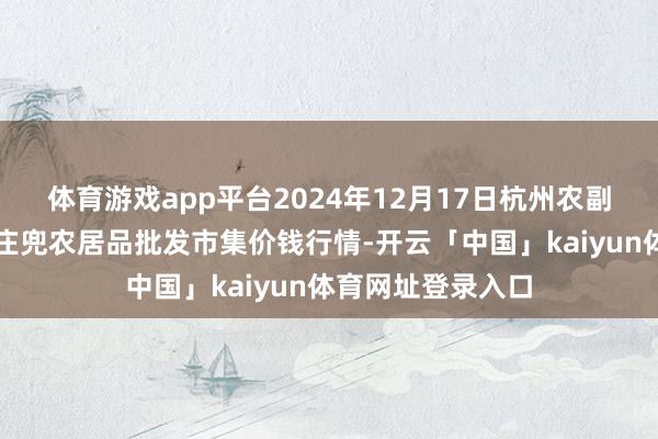 体育游戏app平台2024年12月17日杭州农副居品物流中心南庄兜农居品批发市集价钱行情-开云「中国」kaiyun体育网址登录入口
