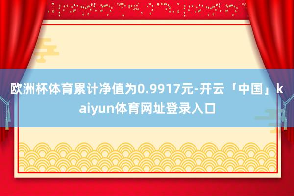 欧洲杯体育累计净值为0.9917元-开云「中国」kaiyun体育网址登录入口