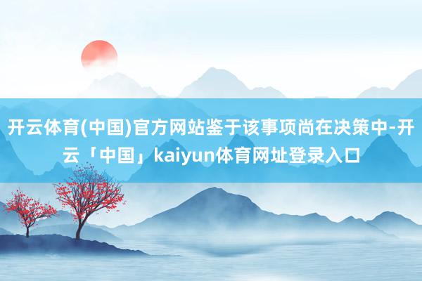 开云体育(中国)官方网站鉴于该事项尚在决策中-开云「中国」kaiyun体育网址登录入口