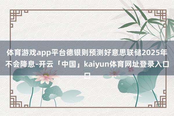 体育游戏app平台德银则预测好意思联储2025年不会降息-开云「中国」kaiyun体育网址登录入口