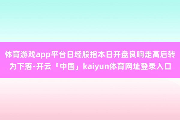 体育游戏app平台 日经股指本日开盘良晌走高后转为下落-开云「中国」kaiyun体育网址登录入口