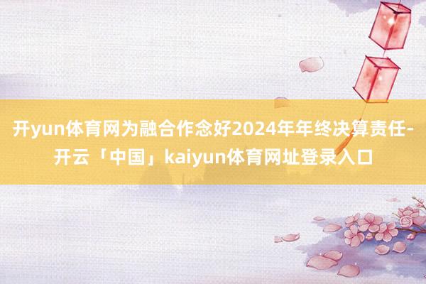 开yun体育网为融合作念好2024年年终决算责任-开云「中国」kaiyun体育网址登录入口