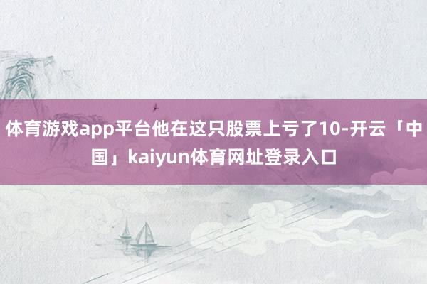 体育游戏app平台他在这只股票上亏了10-开云「中国」kaiyun体育网址登录入口