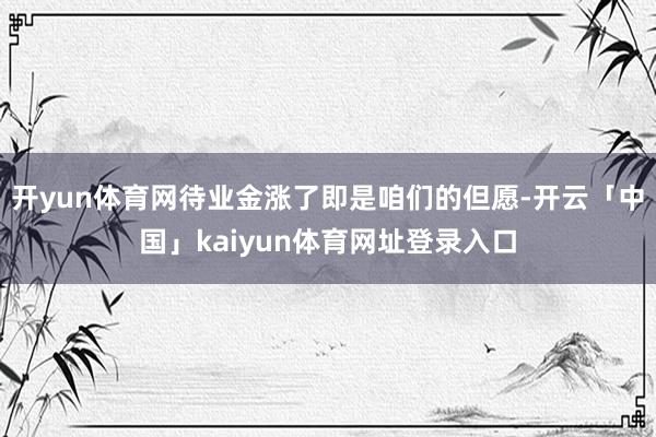 开yun体育网待业金涨了即是咱们的但愿-开云「中国」kaiyun体育网址登录入口