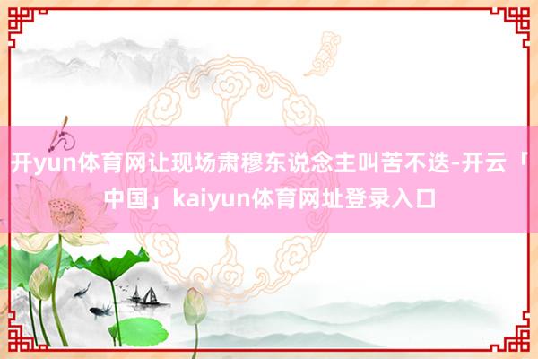 开yun体育网让现场肃穆东说念主叫苦不迭-开云「中国」kaiyun体育网址登录入口