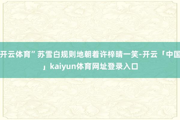开云体育”苏雪白规则地朝着许梓晴一笑-开云「中国」kaiyun体育网址登录入口