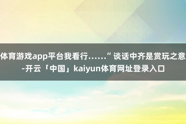 体育游戏app平台我看行……”谈话中齐是赏玩之意-开云「中国」kaiyun体育网址登录入口