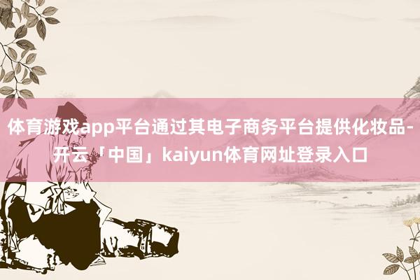 体育游戏app平台通过其电子商务平台提供化妆品-开云「中国」kaiyun体育网址登录入口