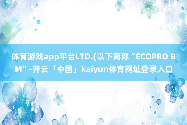 体育游戏app平台LTD.(以下简称“ECOPRO BM”-开云「中国」kaiyun体育网址登录入口