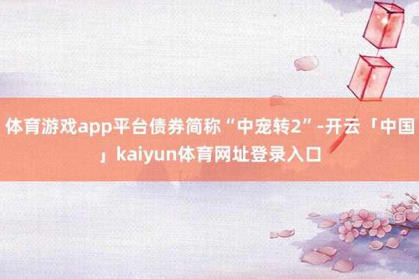 体育游戏app平台债券简称“中宠转2”-开云「中国」kaiyun体育网址登录入口
