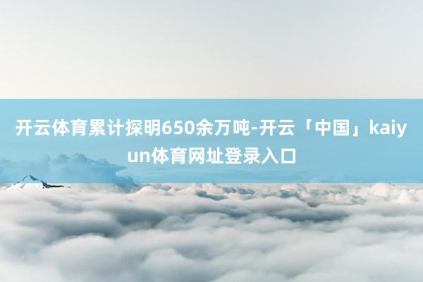开云体育累计探明650余万吨-开云「中国」kaiyun体育网址登录入口