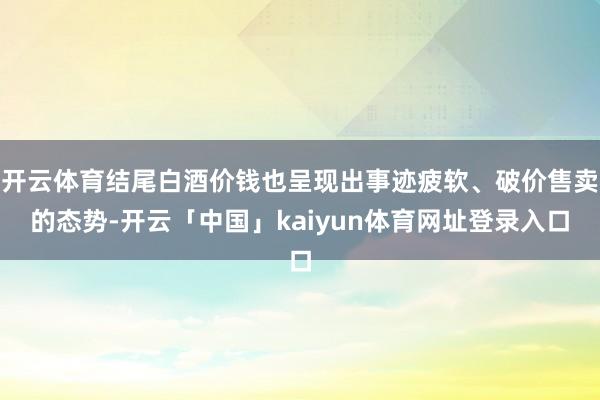 开云体育结尾白酒价钱也呈现出事迹疲软、破价售卖的态势-开云「中国」kaiyun体育网址登录入口