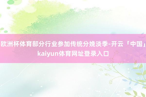 欧洲杯体育部分行业参加传统分娩淡季-开云「中国」kaiyun体育网址登录入口
