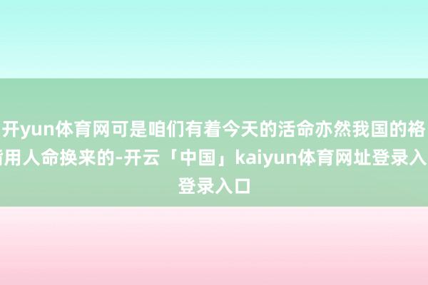 开yun体育网可是咱们有着今天的活命亦然我国的袼褙用人命换来的-开云「中国」kaiyun体育网址登录入口