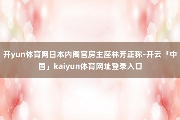 开yun体育网日本内阁官房主座林芳正称-开云「中国」kaiyun体育网址登录入口