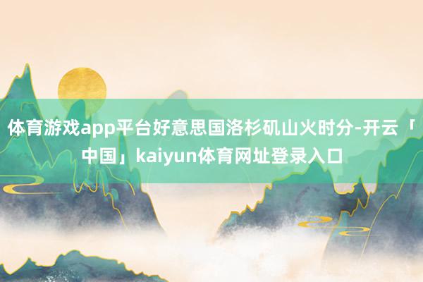 体育游戏app平台好意思国洛杉矶山火时分-开云「中国」kaiyun体育网址登录入口