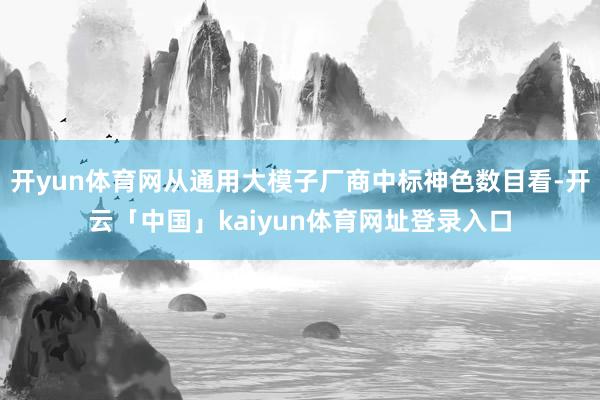 开yun体育网从通用大模子厂商中标神色数目看-开云「中国」kaiyun体育网址登录入口