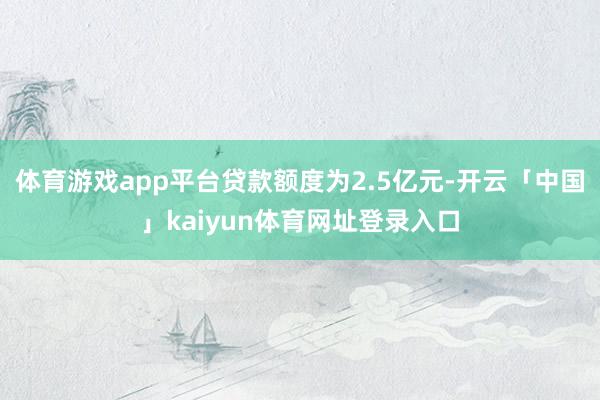 体育游戏app平台贷款额度为2.5亿元-开云「中国」kaiyun体育网址登录入口