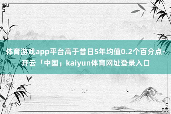 体育游戏app平台高于昔日5年均值0.2个百分点-开云「中国」kaiyun体育网址登录入口