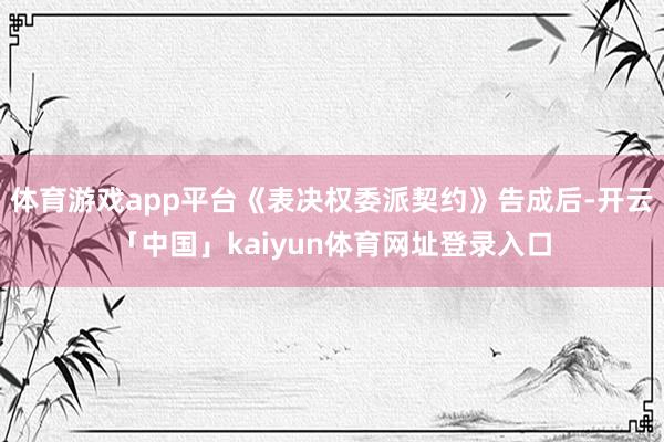 体育游戏app平台《表决权委派契约》告成后-开云「中国」kaiyun体育网址登录入口