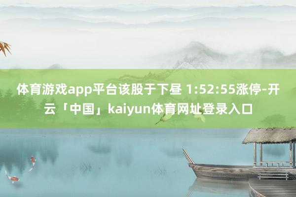 体育游戏app平台该股于下昼 1:52:55涨停-开云「中国」kaiyun体育网址登录入口