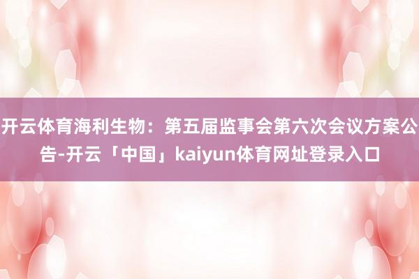 开云体育海利生物：第五届监事会第六次会议方案公告-开云「中国」kaiyun体育网址登录入口