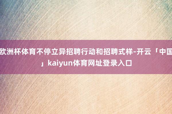 欧洲杯体育不停立异招聘行动和招聘式样-开云「中国」kaiyun体育网址登录入口