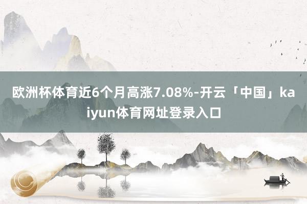 欧洲杯体育近6个月高涨7.08%-开云「中国」kaiyun体育网址登录入口