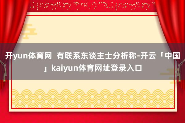 开yun体育网 有联系东谈主士分析称-开云「中国」kaiyun体育网址登录入口