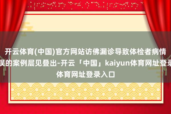 开云体育(中国)官方网站访佛漏诊导致体检者病情被延误的案例层见叠出-开云「中国」kaiyun体育网址登录入口
