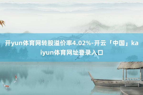 开yun体育网转股溢价率4.02%-开云「中国」kaiyun体育网址登录入口