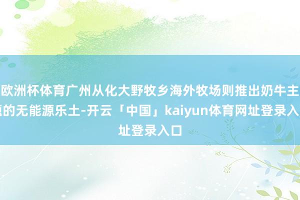 欧洲杯体育广州从化大野牧乡海外牧场则推出奶牛主题的无能源乐土-开云「中国」kaiyun体育网址登录入口
