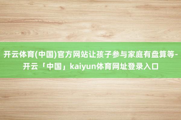 开云体育(中国)官方网站让孩子参与家庭有盘算等-开云「中国」kaiyun体育网址登录入口