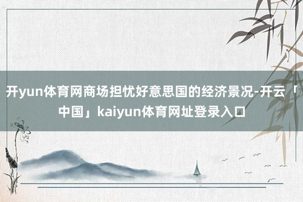 开yun体育网商场担忧好意思国的经济景况-开云「中国」kaiyun体育网址登录入口