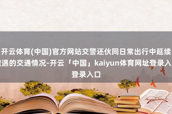 开云体育(中国)官方网站交警还伙同日常出行中延续遭遇的交通情况-开云「中国」kaiyun体育网址登录入口