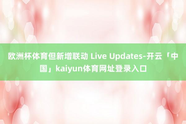 欧洲杯体育但新增联动 Live Updates-开云「中国」kaiyun体育网址登录入口