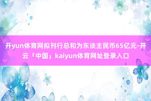 开yun体育网拟刊行总和为东谈主民币65亿元-开云「中国」kaiyun体育网址登录入口